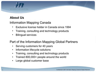 About Us Serving customers for 40 years Information lifecycle solutions Training, consulting and technology products Trained 800,000+ people around the world Large global customer base Part of the Information Mapping Global Partners Information Mapping Canada Exclusive license holder in Canada since 1994 Training, consulting and technology products Bilingual services 