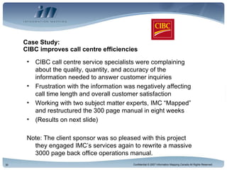 Case Study:  CIBC improves call centre efficiencies CIBC call centre service specialists were complaining about the quality, quantity, and accuracy of the information needed to answer customer inquiries Frustration with the information was negatively affecting call time length and overall customer satisfaction Working with two subject matter experts, IMC “Mapped” and restructured the 300 page manual in eight weeks (Results on next slide) Note: The client sponsor was so pleased with this project they engaged IMC’s services again to rewrite a massive 3000 page back office operations manual. 