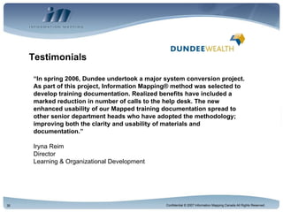 Testimonials “ In spring 2006, Dundee undertook a major system conversion project. As part of this project, Information Mapping® method was selected to develop training documentation. Realized benefits have included a marked reduction in number of calls to the help desk. The new enhanced usability of our Mapped training documentation spread to other senior department heads who have adopted the methodology; improving both the clarity and usability of materials and documentation.” Iryna Reim Director Learning & Organizational Development 