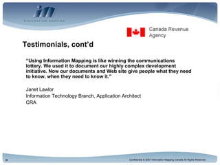 Testimonials, cont’d “ Using Information Mapping is like winning the communications lottery. We used it to document our highly complex development initiative. Now our documents and Web site give people what they need to know, when they need to know it." Janet Lawlor Information Technology Branch, Application Architect CRA  
