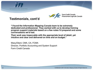 Testimonials, cont’d “ I found the Information Mapping Canada team to be extremely dedicated and professional. They worked with us to develop training program support materials based on a few notes I'd prepared and some conversations we'd had.  Their work was impeccable with the appropriate level of detail, yet intuitive and clear and delivered on time and on budget.” Marg Ellard, CMA, CA, FCMA Director, Portfolio Accounting and System Support Farm Credit Canada 