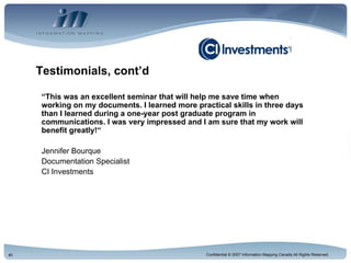 Testimonials, cont’d “ This was an excellent seminar that will help me save time when working on my documents. I learned more practical skills in three days than I learned during a one-year post graduate program in communications. I was very impressed and I am sure that my work will benefit greatly!“ Jennifer Bourque Documentation Specialist CI Investments 