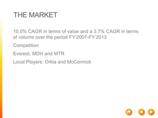 THE MARKET
10.0% CAGR in terms of value and a 3.7% CAGR in terms
of volume over the period FY’2007-FY’2013
Competition
Everest, MDH and MTR
Local Players: Orkla and McCormick

 