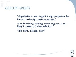 “Organizations need to get the right people on the
bus and in the right seats to succeed.”
“Good coaching, training, mentoring, etc., is not
likely to make up for bad selection.”
“Hire hard….Manage easy!”
ACQUIRE WISELY
 
