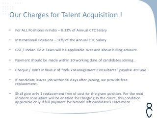 Our Charges for Talent Acquisition !
• For ALL Positions in India – 8.33% of Annual CTC Salary
• International Positions – 10% of the Annual CTC Salary
• GST / Indian Govt Taxes will be applicable over and above billing amount.
• Payment should be made within 10 working days of candidates joining .
• Cheque / Draft in favour of “Influx Management Consultants” payable at Pune
• If candidate leaves job within 90 days after joining, we provide free
replacement.
• Shall give only 1 replacement free of cost for the given position. For the next
incident consultant will be entitled for charging to the client, this condition
applicable only if full payment for himself left candidate’s Placement.
 