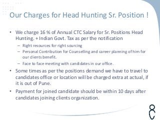 Our Charges for Head Hunting Sr. Position !
• We charge 16 % of Annual CTC Salary for Sr. Positions Head
Hunting. + Indian Govt. Tax as per the notification
– Right resources for right sourcing
– Personal Contribution for Counselling and career planning of him for
our clients benefit.
– Face to face meeting with candidates in our office.
• Some times as per the positions demand we have to travel to
candidates office or location will be charged extra at actual, if
it is out of Pune.
• Payment for joined candidate should be within 10 days after
candidates joining clients organization.
 