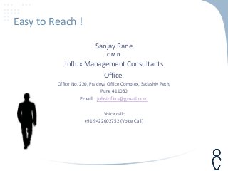 Easy to Reach !
Sanjay Rane
C.M.D.
Influx Management Consultants
Office:
Office No. 220, Pradnya Office Complex, Sadashiv Peth,
Pune 411030
Email : jobsinflux@gmail.com
Voice call:
+91 9422002752 (Voice Call)
 