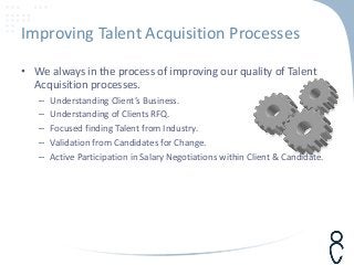 Improving Talent Acquisition Processes
• We always in the process of improving our quality of Talent
Acquisition processes.
– Understanding Client’s Business.
– Understanding of Clients RFQ.
– Focused finding Talent from Industry.
– Validation from Candidates for Change.
– Active Participation in Salary Negotiations within Client & Candidate.
 