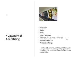 .
• Category of
Advertising
.
6.23
• Television
• Radio
• Print
• Direct response
• Interactive: websites, online ads
• Mobile marketing
• Place advertising:
- Billboards; movies, airlines, and lounges;
product placement; and point-of-purchase
advertising
 