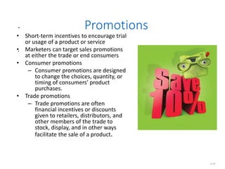 .
.
6.24
Promotions
• Short-term incentives to encourage trial
or usage of a product or service
• Marketers can target sales promotions
at either the trade or end consumers
• Consumer promotions
– Consumer promotions are designed
to change the choices, quantity, or
timing of consumers’ product
purchases.
• Trade promotions
– Trade promotions are often
financial incentives or discounts
given to retailers, distributors, and
other members of the trade to
stock, display, and in other ways
facilitate the sale of a product.
 