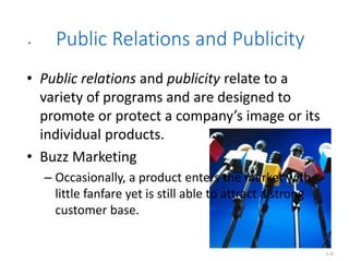 .
.
6.26
Public Relations and Publicity
• Public relations and publicity relate to a
variety of programs and are designed to
promote or protect a company’s image or its
individual products.
• Buzz Marketing
– Occasionally, a product enters the market with
little fanfare yet is still able to attract a strong
customer base.
 