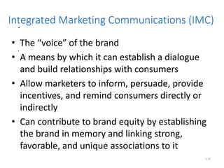 .
.
6.28
Integrated Marketing Communications (IMC)
• The “voice” of the brand
• A means by which it can establish a dialogue
and build relationships with consumers
• Allow marketers to inform, persuade, provide
incentives, and remind consumers directly or
indirectly
• Can contribute to brand equity by establishing
the brand in memory and linking strong,
favorable, and unique associations to it
 