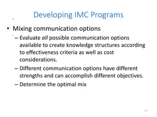 .
.
6.29
Developing IMC Programs
• Mixing communication options
– Evaluate all possible communication options
available to create knowledge structures according
to effectiveness criteria as well as cost
considerations.
– Different communication options have different
strengths and can accomplish different objectives.
– Determine the optimal mix
 