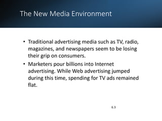 The New Media Environment
.
6.3
• Traditional advertising media such as TV, radio,
magazines, and newspapers seem to be losing
their grip on consumers.
• Marketers pour billions into Internet
advertising. While Web advertising jumped
during this time, spending for TV ads remained
flat.
 