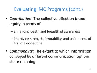 .
.
6.32
Evaluating IMC Programs (cont.)
• Contribution: The collective effect on brand
equity in terms of
– enhancing depth and breadth of awareness
– improving strength, favorability, and uniqueness of
brand associations
• Commonality: The extent to which information
conveyed by different communication options
share meaning
 