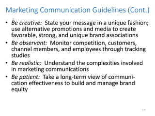 .
.
6.35
Marketing Communication Guidelines (Cont.)
• Be creative: State your message in a unique fashion;
use alternative promotions and media to create
favorable, strong, and unique brand associations
• Be observant: Monitor competition, customers,
channel members, and employees through tracking
studies
• Be realistic: Understand the complexities involved
in marketing communications
• Be patient: Take a long-term view of communi-
cation effectiveness to build and manage brand
equity
 
