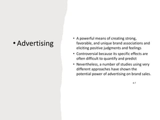 •Advertising
.
6.7
• A powerful means of creating strong,
favorable, and unique brand associations and
eliciting positive judgments and feelings
• Controversial because its specific effects are
often difficult to quantify and predict
• Nevertheless, a number of studies using very
different approaches have shown the
potential power of advertising on brand sales.
 