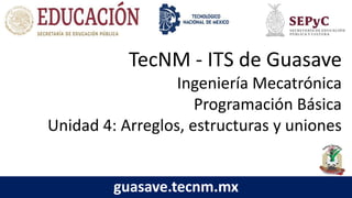 TecNM - ITS de Guasave
Ingeniería Mecatrónica
Programación Básica
Unidad 4: Arreglos, estructuras y uniones
guasave.tecnm.mx
 
