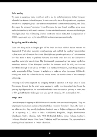 2
Rebranding
To create a recognized name worldwide and to aid its global aspirations, Urban Company
rebranded itself as the Urban Company. A name that works across demographic and geographic
borders was adopted to give a clear and easy to remember identity to the company, that could
draw upon the company’s mission. Urban Company, the new brand, would go about as an
umbrella brand under which they can make diverse sub-brands as and when the need emerges.
The organization was overhauling 22 areas inside and outside India, had an organization of
25,000 experts, and were performing 800,000 assistance errands consistently.
Targeting and Positioning
Even after being such an integral part of our lives, the local services sector remains too
fragmented. While other industries were becoming tech-enabled, the local services relied on
yellow pages and telephonic directories. Identifying the growing pain areas of customers that
have less time in hand to perform mundane household tasks, the need for convenience
regarding such jobs was obvious. The disorganized on-demand service market needed an
innovative solution. Urban Company identified the customer need for utility services and
provided it through local service providers in a standardized manner, everything integrated
under an umbrella. Urban Company is a platform to make our urban lives more fulfilling by
solving our needs in a clap that is the reason behind the former name of the company-
UrbanClap.
Focusing on the urban-segment, the company started its operation in 6 major cities in India.
The surging demand for the smart home services in rapidly evolving urban lifestyle and the
growing digital penetration, the need and market for these services was growing at a vast pace
of 53% global CAGR with the year over year growth rate as 32.14% by the end of 2024.
Target cities
Urban Company is tapping on $50 billion service market that remains disintegrated. They are
targeting the mainstream audience, the urban Indian consumer from tier-1 cities, who wants to
use all the services they are offering but are finding it hard to find the right connect. Currently,
UC is operating in 22 cities in India: Ahmedabad, Bangalore, Bhopal, Bhubaneswar,
Chandigarh, Trichy, Chennai, Delhi NCR, Hyderabad, Indore, Jaipur, Kolkata, Lucknow,
Ludhiana, Mumbai, Nagpur, Pune, Surat, Vadodara, and Visakhapatnam. The company is also
planning to start operations in 10 new cities soon.
 
