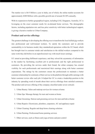 3
The market size is $4-5 Billion a year in India, out of which, the online market accounts for
approximately $200 Million with a possible growth rate of around 20-30% annually.
With its expansion to further geographical region, including UAE, Singapore, Australia, UC is
leveraging on the exact customer needs for on-demand home services. The demographic
factors, including population mix and less price sensitivity with better technological support,
is giving a lucrative market to Urban Company.
Product and service offerings
The greatest challenge in developing the offering was to transform the local skilled gig workers
into professional and well-trained workers. To satisfy the customers and to provide
sustainability to its business model, they standardized operations within the UC brand, which
has brought trust in customer minds and satisfaction to the skilled workers compared to the
same work they did before in an unprofessional way with much lesser earnings.
UC aimed at providing fulfilment experience, and they solved the asymmetry of information
in the market by facilitating excellent job to professionals and the right professional to
customers. By providing the services under their brand, the urban company has created
visibility for such professionals and maximized their earnings along with better customer
expectations. The ratings by the customers ensure the professionals to maintain a better
customer relationship for continuity of their service in the platform through noble earnings with
better customer review after each job. It helped the UC to create a leadership position in the
industry by spreading word of mouth about their service offerings from satisfied customers.
The product and services offering of the company classified under seven verticals:
1. Urban Beauty: Salon and makeup services for women at home
2. Urban Spa: Massage therapy for men and women at home
3. Urban Grooming: Haircut and grooming services for men and kids at home
4. Urban Repairs: Electricians, plumbers, carpenters, AC and appliance repair
5. Urban Cleaning: Regular and deep home cleaning solutions
6. Urban Painting: Professional home painting services
7. Other services, such as fitness and yoga at home and pest control
 