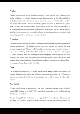 4
Pricing
Prior UC the freelancers had no standard pricing policies, UC has effectively transformed this
pricing inefficiency by bringing standards through their innovative service delivery platform.
As the key target area for the urban company remains the urban households, it has priced the
blue colour services with a standard minimum payment rate based on the nature and type of
work. Currently, UC uses two models for pricing its service; the direct buying/booking of
services and introduction of clients to professionals. The company provides several schemes
and offers to its customers like membership scheme, service discounts and such initiatives help
in assuring regularity of service, and customer retention.
Promotion
The urban company believes in creating a sustainable growth position in the market by meeting
customer expectations. UC focused more on innovation, learning and knowing the broad
customer base contours. UC uses word of mouth promotions and target potential customers by
way of direct marketing. Both online/offline media used to create an effective positioning for
UC in the customers mind-sets. Primarily the media campaigns were through TV and social
media, because of their reach, penetration and effectiveness in storytelling. About 40% of urban
company advertisement budget is for social media platforms; promotions are relatively heavy
on Instagram, Facebook, as well as YouTube.
Place
The users can easily access the UC Mobile App/website to book a service within minutes. The
company focused on convenience and fulfilment of consumer experience with 24x7 customer
support. Anyone can book for any services quickly and be able to access all other related
features.
Post-Covid
UC used to fulfil around 50,000 orders in a day, and it came down to almost zero by the end of
March 2020. Because of Covid-19, UC’s team of thirty thousand service professionals and
their families were affected.
Being a startup, UC has its limitations to support all of its stakeholders. The company’s
leadership has decided to maintain its human resources with different offerings like the soft
 