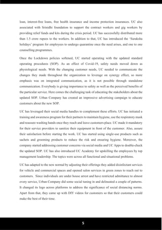 5
loan, interest-free loans, free health insurance and income protection insurances. UC also
associated with Srinidhi foundation to support the contract workers and gig workers by
providing relief funds and kits during the crisis period. UC has successfully distributed more
than 1.5 crore rupees to the workers. In addition to that, UC has introduced the ‘Suraksha
holidays’ program for employees to undergo quarantine once the need arises, and one to one
counselling programmes.
Once the Lockdown policies softened, UC started operating with the updated standard
operating procedures (SOP). As an effect of Covid-19, safety needs moved down as
physiological needs. With the changing customer needs, UC needed to communicate the
changes they made throughout the organization to leverage on synergy effect, so more
emphasis was on integrated communication, as it is not possible through standalone
communication. Everybody is giving importance to safety as well as the perceived benefits of
the particular service. Here comes the challenging task of educating the stakeholders about the
updated SOP. Urban Company has created an impressive advertising campaign to educate
customers about the new SOP.
UC has leveraged their social media handles to complement these efforts. UC has initiated a
training and awareness program for their partners to maintain hygiene, use the respiratory mask
and reassure washing hands once they reach and leave customers place. UC made it mandatory
for their service providers to sanitize their equipment in front of the customer. Also, assure
their satisfaction before starting the work. UC has started using single-use products such as
sachets and grooming products to reduce the risk and ensuring hygiene. Moreover, the
company started addressing customer concerns via social media and UC Apps to double-check
the updated SOP. UC has also introduced UC Academy for upskilling the employees by top
management leadership. The topics were across all functional and situational problems.
UC has adapted to the new normal by adjusting their offerings they added disinfectant services
for vehicle and commercial spaces and opened salon services in green zones to reach out to
customers. Since individuals are under house arrest and have restricted admittance to almost
every service, Urban Company did some social tuning in and delineated a couple of patterns.
It changed its logo across platforms to address the significance of social distancing norms.
Apart from that, they came up with DIY videos for customers so that their customers could
make the best of their time.
 