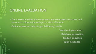 ONLINE EVALUATION
• The internet enables the consumers and companies to access and
share vast information with just a click of button.
• Online evaluation helps to get following results:
Sales lead generation
Database generation
Product enquiries
Sales Response
 