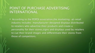 POINT OF PURCHASE ADVERTISING
INTERNATIONAL
• According to the POPOI association,the marketing –at-retail
industry includes: manufacturer-designed displays distributed
to retailers who advertise their products and create a
personality for their stores,signs and displays used by retailers
to cue their brand images and differentiate their stores from
those of competitors.
 