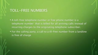 TOLL-FREE NUMBERS
• A toll-free telephone number or free phone number is a
telephone number that is billed for all arriving calls instead of
incurring charges to the originating telephone subscriber.
• For the calling party, a call to a tll-free number from a landline
is free of charge
 