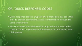 QR (QUICK RESPONSE) CODES
• Quick response code is a type of two dimensional bar code that
aims to provide convenient access to information through the
users smartphone.
• The consumers must download an app and use it to scan the
codes in order to gain more information on a company or avail
of discounts.
 