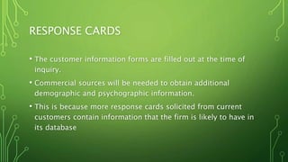 RESPONSE CARDS
• The customer information forms are filled out at the time of
inquiry.
• Commercial sources will be needed to obtain additional
demographic and psychographic information.
• This is because more response cards solicited from current
customers contain information that the firm is likely to have in
its database
 