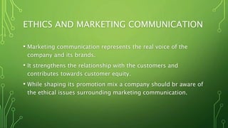 ETHICS AND MARKETING COMMUNICATION
• Marketing communication represents the real voice of the
company and its brands.
• It strengthens the relationship with the customers and
contributes towards customer equity.
• While shaping its promotion mix a company should br aware of
the ethical issues surrounding marketing communication.
 