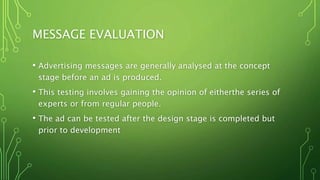 MESSAGE EVALUATION
• Advertising messages are generally analysed at the concept
stage before an ad is produced.
• This testing involves gaining the opinion of eitherthe series of
experts or from regular people.
• The ad can be tested after the design stage is completed but
prior to development
 