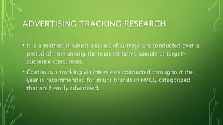 ADVERTISING TRACKING RESEARCH
• It is a method in which a series of surveys are conducted over a
period of time among the representative sample of target-
audience consumers.
• Continuous tracking via interviews conducted throughout the
year is recommended for major brands in FMCG categorized
that are heavily advertised.
 