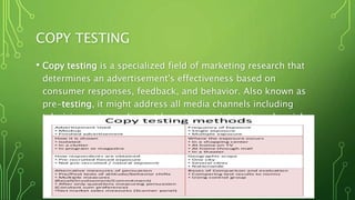 COPY TESTING
• Copy testing is a specialized field of marketing research that
determines an advertisement's effectiveness based on
consumer responses, feedback, and behavior. Also known as
pre-testing, it might address all media channels including
television, print, radio, outdoor signage, internet, and social
media.
 