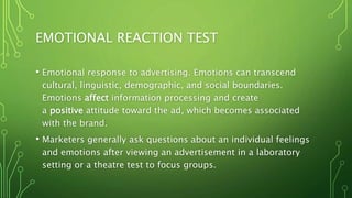 EMOTIONAL REACTION TEST
• Emotional response to advertising. Emotions can transcend
cultural, linguistic, demographic, and social boundaries.
Emotions affect information processing and create
a positive attitude toward the ad, which becomes associated
with the brand.
• Marketers generally ask questions about an individual feelings
and emotions after viewing an advertisement in a laboratory
setting or a theatre test to focus groups.
 