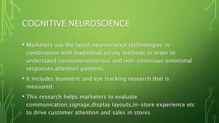 COGNITIVE NEUROSCIENCE
• Marketers use the latest neuroscience technologies in
combination with traditional survey methods in order to
understand consumersconcious and non-conscious emotional
responses,attention patterns.
• It includes biometric and eye tracking research that is
measured.
• This research helps marketers to evaluate
communication,signage,display layouts,in-store experience etc
to drive customer attention and sales in stores
 