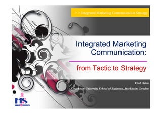 > > Integrated Marketing Communication Strategy




   Integrated Marketing
        Communication:
    from Tactic to Strategy

                                                 Olof Holm
Stockholm University School of Business, Stockholm, Sweden
 