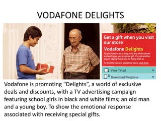 VODAFONE DELIGHTS




Vodafone is promoting “Delights”, a world of exclusive
deals and discounts, with a TV advertising campaign
featuring school girls in black and white films; an old man
and a young boy. To show the emotional response
associated with receiving special gifts.
 