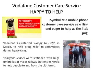 Vodafone Customer Care Service
              HAPPY TO HELP
                                    Symbolize a mobile phone
                               customer care service as willing
                                 and eager to help as the little
                                                          pug.

Vodafone kick-started ‘Happy to Help’, in
Kerala, to help bring relief to commuters
during heavy rains.

Vodafone ushers were stationed with huge
umbrellas at major railway stations in Kerala
to help people to and from the platforms.
 