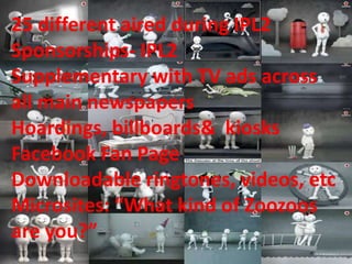 25 different aired during IPL2
Sponsorships- IPL2
Supplementary with TV ads across
all main newspapers
Hoardings, billboards& kiosks
Facebook Fan Page
Downloadable ringtones, videos, etc
Microsites: “What kind of Zoozoos
are you?”
 