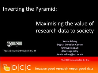 Inverting the Pyramid: 
Maximising the value of 
research data to society 
Kevin Ashley 
Digital Curation Centre 
www.dcc.ac.uk 
@kevingashley 
Kevin.ashley@ed.ac.uk 
Reusable with attribution: CC-BY 
The DCC is supported by Jisc 
 