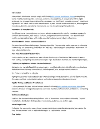 Introduction
Press release distribution services play a pivotal role Press Release Distribution Service in amplifying
brand visibility, reaching wider audiences, and enhancing credibility. In today's competitive digital
landscape, the strategic dissemination of press releases can significantly impact a company's growth and
reputation. This article aims to delve into the world of press release distribution services, exploring their
importance, benefits, operational mechanisms, and tips for optimizing their potential.
Importance of Press Releases
Heralding a crucial communication tool, press releases serve as the linchpin for conveying noteworthy
company developments, new product launches, or significant announcements. Their dissemination
enables companies to engage with media, potential customers, and industry influencers.
Benefits of Press Release Distribution Services
Discover the multifaceted advantages these services offer. From securing media coverage to enhancing
SEO rankings and establishing authority in the industry, a well-strategized press release distribution can
yield substantial benefits.
How Press Release Distribution Works
Understanding the workflow behind press release distribution is fundamental. Explore the process -
from crafting a compelling release to choosing the right distribution channels and monitoring its impact.
Choosing the Right Press Release Distribution Service
Navigating the myriad of available services requires careful consideration. Identifying the most suitable
service demands assessing various factors, including reach, cost, and performance metrics.
Key Features to Look for in a Service
Highlighting essential features to consider when selecting a distribution service ensures optimal results.
Coverage, analytics, customization options, and customer support are key determinants.
Tips for Writing an Effective Press Release
Crafting an impactful press release involves a mix of creativity Press Release Distribution Service and
precision. Uncover strategies to captivate audiences, maintain professionalism, and deliver a compelling
message.
Distribution Strategies
Dive into the diverse methods and platforms used to disseminate press releases effectively. Discover
how to tailor distribution strategies based on industry, audience, and content type.
Measuring Success
Evaluating the success of a press release involves tracking metrics and analyzing data. Learn about the
tools and parameters used to measure the impact of a distribution service.
Case Studies
 