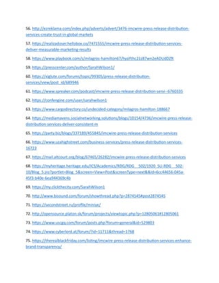 56. http://ezreklama.com/index.php/adverts/advert/3476-imcwire-press-release-distribution-
services-create-trust-in-global-markets
57. https://realizadoser.hellobox.co/7471555/imcwire-press-release-distribution-services-
deliver-measurable-marketing-results
58. https://www.playbook.com/s/milagros-hamilton67/hyaYthc21z87wn2eADUdDZft
59. https://presscenter.com/author/SarahWilson1/
60. https://xiglute.com/forums/topic/99305/press-release-distribution-
services/view/post_id/689946
61. https://www.spreaker.com/podcast/imcwire-press-release-distribution-servi--6760335
62. https://confengine.com/user/sarahwilson1
63. https://www.cargodirectory.co/undecided-category/milagros-hamilton-188667
64. https://mediamavens.socialnetworking.solutions/blogs/10154/4736/imcwire-press-release-
distribution-services-deliver-consistent-m
65. https://party.biz/blogs/337189/455845/imcwire-press-release-distribution-services
66. https://www.uzahighstreet.com/business-services/press-release-distribution-services-
16723
67. https://mail.altcourt.org/blog/67465/26282/imcwire-press-release-distribution-services
68. https://myheritage.heritage.edu/ICS/Academics/RDG/RDG__502/1920_SU-RDG__502-
10/Blog_5.jnz?portlet=Blog_5&screen=View+Post&screenType=next&&Id=6cc44656-045a-
45f3-b40e-6ea944369c4b
69. https://my.clickthecity.com/SarahWilson1
70. http://www.bisound.com/forum/showthread.php?p=2874545#post2874545
71. https://secondstreet.ru/profile/miniye/
72. http://opensource.platon.sk/forum/projects/viewtopic.php?p=12805061#12805061
73. https://www.uscgq.com/forum/posts.php?forum=general&id=529803
74. https://www.cyberlord.at/forum/?id=11711&thread=1768
75. https://therealblackfriday.com/listing/imcwire-press-release-distribution-services-enhance-
brand-transparency/
 