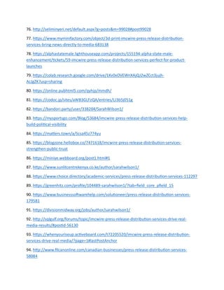 76. http://seliminyeri.net/default.aspx?g=posts&m=99028#post99028
77. https://www.myminifactory.com/object/3d-print-imcwire-press-release-distribution-
services-bring-news-directly-to-media-683138
78. https://alphastatemale.lighthouseapp.com/projects/155194-alpha-state-male-
enhancement/tickets/59-imcwire-press-release-distribution-services-perfect-for-product-
launches
79. https://colab.research.google.com/drive/1Kv0xOVEWnXAjQJ2wZCct3jujh-
AcJgZK?usp=sharing
80. https://online.pubhtml5.com/qyhjp/mmdh/
81. https://codoc.jp/sites/aWB3GLFzQA/entries/LJ3b5j051g
82. https://bandori.party/user/338204/SarahWilson1/
83. https://mysportsgo.com/Blog/53684/imcwire-press-release-distribution-services-help-
build-political-visibility
84. https://matters.town/a/5csa45z774yu
85. https://blogzone.hellobox.co/7471618/imcwire-press-release-distribution-services-
strengthen-public-trust
86. https://miniye.webboard.org/post1.html#1
87. https://www.sunlitcentrekenya.co.ke/author/sarahwilson1/
88. https://www.choice.directory/academic-services/press-release-distribution-services-112297
89. https://greenhitz.com/profile/104489-sarahwilson1/?tab=field_core_pfield_15
90. https://www.businesssoftwarehelp.com/solutioneer/press-release-distribution-services-
179581
91. https://divisionmidway.org/jobs/author/sarahwilson1/
92. http://sqlgulf.org/forums/topic/imcwire-press-release-distribution-services-drive-real-
media-results/#postid-56130
93. https://whenyouriseup.activeboard.com/t72205520/imcwire-press-release-distribution-
services-drive-real-media/?page=1#lastPostAnchor
94. http://www.filcanonline.com/canadian-businesses/press-release-distribution-services-
58084
 