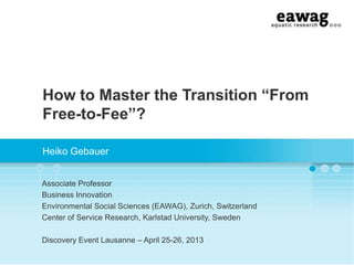 How to Master the Transition “From
Free-to-Fee”?
Heiko Gebauer
Associate Professor
Business Innovation
Environmental Social Sciences (EAWAG), Zurich, Switzerland
Center of Service Research, Karlstad University, Sweden
Discovery Event Lausanne – April 25-26, 2013
 