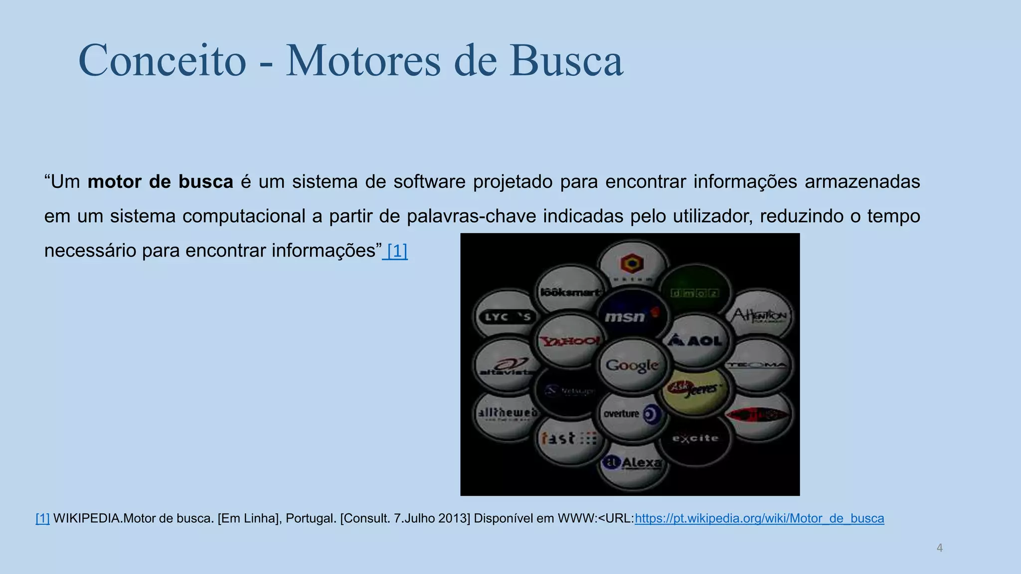 Conceito - Motores de Busca
“Um motor de busca é um sistema de software projetado para encontrar informações armazenadas
em um sistema computacional a partir de palavras-chave indicadas pelo utilizador, reduzindo o tempo
necessário para encontrar informações” [1]
[1] WIKIPEDIA.Motor de busca. [Em Linha], Portugal. [Consult. 7.Julho 2013] Disponível em WWW:<URL:https://pt.wikipedia.org/wiki/Motor_de_busca
4
 