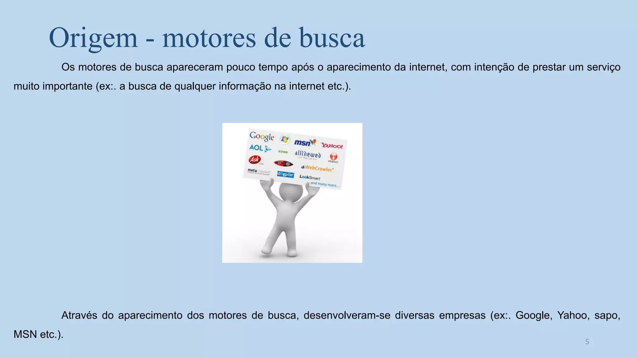 Origem - motores de busca
Os motores de busca apareceram pouco tempo após o aparecimento da internet, com intenção de prestar um serviço
muito importante (ex:. a busca de qualquer informação na internet etc.).
Através do aparecimento dos motores de busca, desenvolveram-se diversas empresas (ex:. Google, Yahoo, sapo,
MSN etc.).
5
 