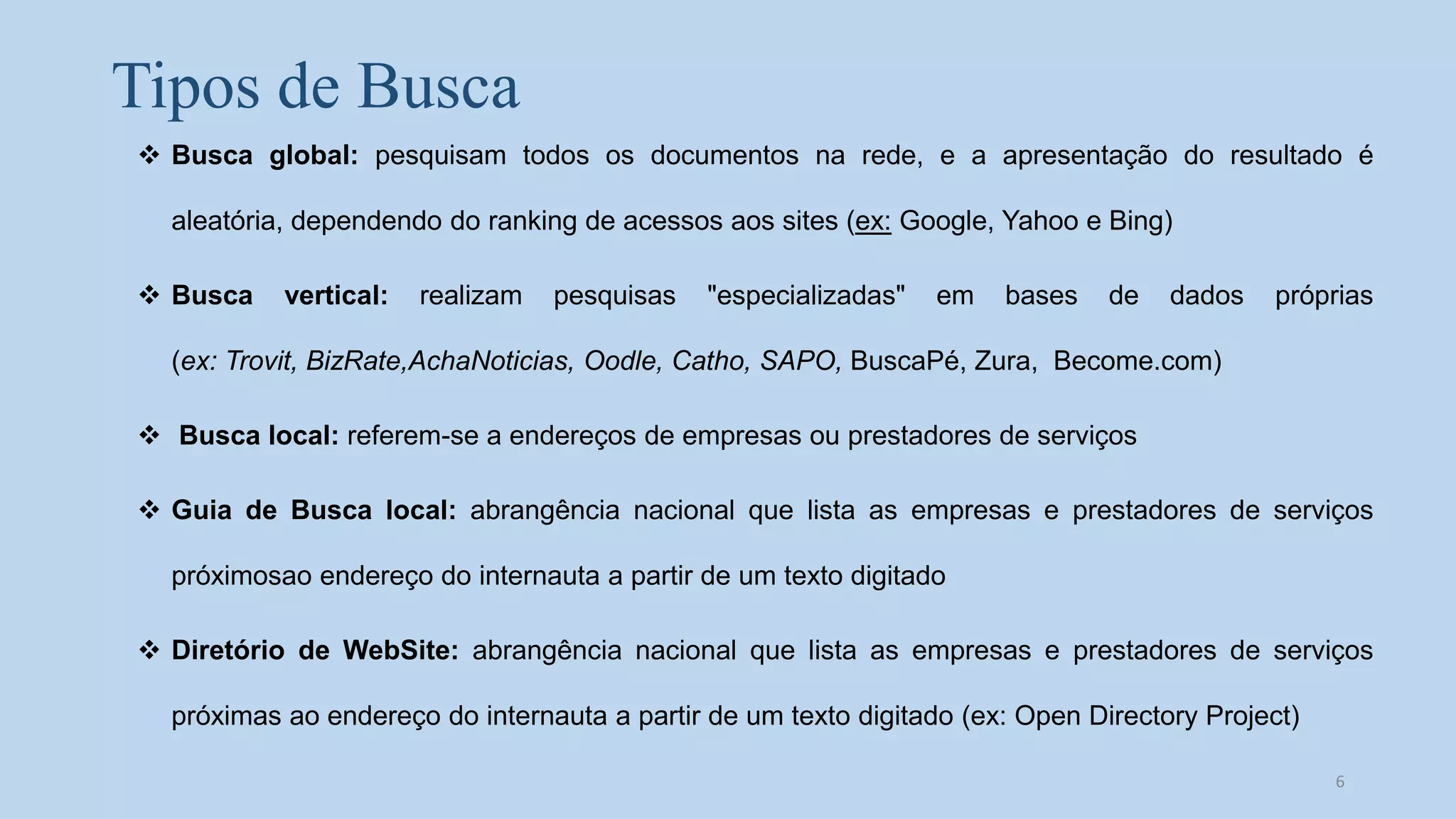 Tipos de Busca
 Busca global: pesquisam todos os documentos na rede, e a apresentação do resultado é
aleatória, dependendo do ranking de acessos aos sites (ex: Google, Yahoo e Bing)
 Busca vertical: realizam pesquisas "especializadas" em bases de dados próprias
(ex: Trovit, BizRate,AchaNoticias, Oodle, Catho, SAPO, BuscaPé, Zura, Become.com)
 Busca local: referem-se a endereços de empresas ou prestadores de serviços
 Guia de Busca local: abrangência nacional que lista as empresas e prestadores de serviços
próximosao endereço do internauta a partir de um texto digitado
 Diretório de WebSite: abrangência nacional que lista as empresas e prestadores de serviços
próximas ao endereço do internauta a partir de um texto digitado (ex: Open Directory Project)
6
 