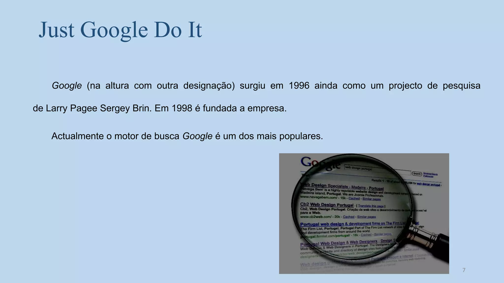 Just Google Do It
Google (na altura com outra designação) surgiu em 1996 ainda como um projecto de pesquisa
de Larry Pagee Sergey Brin. Em 1998 é fundada a empresa.
Actualmente o motor de busca Google é um dos mais populares.
7
 